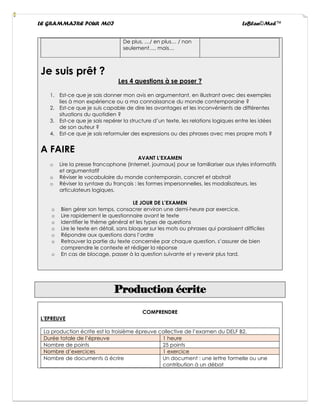 LE GRAMMAIRE POUR MOI LeBlan©Med™
De plus, …/ en plus… / non
seulement…, mais…
Je suis prêt ?
Les 4 questions à se poser ?
1. Est-ce que je sais donner mon avis en argumentant, en illustrant avec des exemples
lies à mon expérience ou a ma connaissance du monde contemporaine ?
2. Est-ce que je suis capable de dire les avantages et les inconvénients de différentes
situations du quotidien ?
3. Est-ce que je sais repérer la structure d’un texte, les relations logiques entre les idées
de son auteur ?
4. Est-ce que je sais reformuler des expressions ou des phrases avec mes propre mots ?
A FAIRE
AVANT L’EXAMEN
o Lire la presse francophone (Internet, journaux) pour se familiariser aux styles informatifs
et argumentatif
o Réviser le vocabulaire du monde contemporain, concret et abstrait
o Réviser la syntaxe du français : les formes impersonnelles, les modalisateurs, les
articulateurs logiques.
LE JOUR DE L’EXAMEN
o Bien gérer son temps, consacrer environ une demi-heure par exercice.
o Lire rapidement le questionnaire avant le texte
o Identifier le thème général et les types de questions
o Lire le texte en détail, sans bloquer sur les mots ou phrases qui paraissent difficiles
o Répondre aux questions dans l’ordre
o Retrouver la partie du texte concernée par chaque question, s’assurer de bien
comprendre le contexte et rédiger la réponse
o En cas de blocage, passer à la question suivante et y revenir plus tard.
Production écrite
COMPRENDRE
L’EPREUVE
La production écrite est la troisième épreuve collective de l’examen du DELF B2.
Durée totale de l’épreuve 1 heure
Nombre de points 25 points
Nombre d’exercices 1 exercice
Nombre de documents à écrire Un document : une lettre formelle ou une
contribution à un débat
 