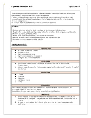 LE GRAMMAIRE POUR MOI LeBlan©Med™
Vous devez proposer des arguments/ idées et veilleur a bien expliciter le lien entre votre
exemple et l’argument que vous voulez développer.
L’examinateur doit comprendre le déroulement de votre argumentation grâce a des
connecteurs et des articulateurs logiques (tout d’abord, ensuite, enfin) et les liens entre
chaque paragraphe.
Le nombre de mots doit être respecte : au minimum 250 mots.
CONSEILS
- Faire une lecture attentive de la consigne et du document déclencheur.
- Repérer les verbes de la consigne pout utiliser les fonctions de la langue adaptées a la
situation launcher, protester, etc.).
- Noter votre plan et vos idées sur une feuille de brouillons.
- Respecter les codes culturels pour s’adresser à votre destinataire.
- Prendre 5 minutes pour vous relire à la fin.
PRET POUR L’EXAMEN !
Communication
• Accueillir et prendre conge
• Donner son avis
• Exprimer des sentiments
• Exprimer son accord/ désaccord
• Souligner des points importants
Socioculturel
➢ Les formules de salutation, de conge en fonction du rôle et du statut de
l’interlocuteurs
➢ Mise en page à respecter : faire des paragraphes (introduction/ 1re partie/ 2e partie/
conclusion)
Vocabulaire
• Culture
• Ecologie
• Education
• Monde du travail
• Sante
Grammaire
Les adjectifs accompagnent de prépositions : être heureux de, prêt a, confiant en…
La mise en relief : C’est + pronom relatif
Les subjonctifs pour exprimer un doute, un souhait, une obligation.
STRATEGIES
1. Avant d’écrire, je lis avec attention le texte déclencheur (extrait d’un forum par
exemple) et la consigne. Dois-je écrire une lettre formelle ? une contribution sur un
forum ?
2. Je note sur un brouillon des idées et je les organise. Je cherche des exemples
pertinents.
 
