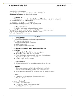 LE GRAMMAIRE POUR MOI LeBlan©Med™
* On utilise la forme tonique :
- pour renforcer le pronom sujet : Moi, je parle et lui, il écoute.
- après une préposition : Ils mangent chez eux.
2. Le pronom en
Il remplace un nom précédé de l’article partitif ou d’une expression de quantité :
- Tu veux du pain ? – Oui, j’en veux bien.
- Tu fais de la gymnastique ? – Oui, j’en fais.
- Il fait beaucoup de sport ? – Oui, il en fait beaucoup.
3. La place des pronoms
Le pronom se trouve en général avant le verbe :
Tu me parle. Tu leur as parlé. Tu vas les voir. Ne l’écoute pas. J’en prends.
* Le pronom se place après le verbe a l’impératif positif.
Parle-moi. Regarde-les. Prends-en.
LE VERBE
A. LA CONJUGAISON
Les verbes contiennent un radical et une terminaison :
o Je marche, vous mach-ez …
o Certains verbes ont plusieurs radicaux :
Je par-s, nous part-ons
Je boi-s, nous buv-ons, ils bovi-ent.
B. VALEURS ET EMPLOIS DES TEMPS ET DU MODE IMPERATIF
1. Le présent
• Vérité générale : Tous les hommes sont égaux.
• Action en cours : Je lis (en ce moment)
• Action habituelle : Je déjeune à une heure (tous les jours).
• Expression du futur : Tu pars demain ?
• Ordre : Tu ranges ta chambre !
2. Le passé composé
• Evènement passe (c’est le temps du récit) : je suis sorti hier.
3. L’imparfait
• Circonstances d’une action : Quand il est arrivé, je lisais.
• Description d’un état d’esprit : Les gens étaient heureux.
• Action passée habituelle : Je me levais (tous les jours) à 7 heures.
4. Le futur
• Probabilité : Il viendra (peut-être/probablement).
• Prévision : Il fera beau.
5. Le mode impératif
• Ordre : Ne fumez pas ici !
• Conseil, suggestion : Offrez-lui des fleurs !
• Invitation : Entrez, bienvenue !
 