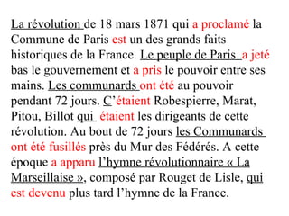 La révolution de 18 mars 1871 qui a proclamé la
Commune de Paris est un des grands faits
historiques de la France. Le peuple de Paris a jeté
bas le gouvernement et a pris le pouvoir entre ses
mains. Les communards ont été au pouvoir
pendant 72 jours. C’étaient Robespierre, Marat,
Pitou, Billot qui étaient les dirigeants de cette
révolution. Au bout de 72 jours les Communards
ont été fusillés près du Mur des Fédérés. A cette
époque a apparu l’hymne révolutionnaire « La
Marseillaise », composé par Rouget de Lisle, qui
est devenu plus tard l’hymne de la France.
 