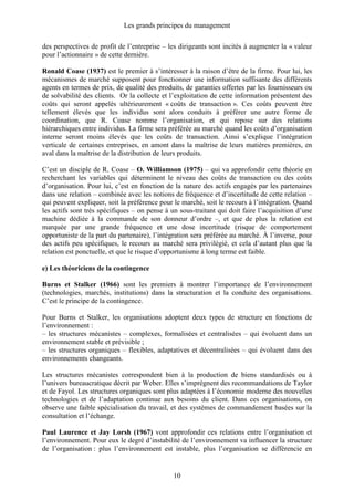 Les grands principes du management
10
des perspectives de profit de l’entreprise – les dirigeants sont incités à augmenter la « valeur
pour l’actionnaire » de cette dernière.
Ronald Coase (1937) est le premier à s’intéresser à la raison d’être de la firme. Pour lui, les
mécanismes de marché supposent pour fonctionner une information suffisante des différents
agents en termes de prix, de qualité des produits, de garanties offertes par les fournisseurs ou
de solvabilité des clients. Or la collecte et l’exploitation de cette information présentent des
coûts qui seront appelés ultérieurement « coûts de transaction ». Ces coûts peuvent être
tellement élevés que les individus sont alors conduits à préférer une autre forme de
coordination, que R. Coase nomme l’organisation, et qui repose sur des relations
hiérarchiques entre individus. La firme sera préférée au marché quand les coûts d’organisation
interne seront moins élevés que les coûts de transaction. Ainsi s’explique l’intégration
verticale de certaines entreprises, en amont dans la maîtrise de leurs matières premières, en
aval dans la maîtrise de la distribution de leurs produits.
C’est un disciple de R. Coase – O. Williamson (1975) – qui va approfondir cette théorie en
recherchant les variables qui déterminent le niveau des coûts de transaction ou des coûts
d’organisation. Pour lui, c’est en fonction de la nature des actifs engagés par les partenaires
dans une relation – combinée avec les notions de fréquence et d’incertitude de cette relation –
qui peuvent expliquer, soit la préférence pour le marché, soit le recours à l’intégration. Quand
les actifs sont très spécifiques – on pense à un sous-traitant qui doit faire l’acquisition d’une
machine dédiée à la commande de son donneur d’ordre –, et que de plus la relation est
marquée par une grande fréquence et une dose incertitude (risque de comportement
opportuniste de la part du partenaire), l’intégration sera préférée au marché. À l’inverse, pour
des actifs peu spécifiques, le recours au marché sera privilégié, et cela d’autant plus que la
relation est ponctuelle, et que le risque d’opportunisme à long terme est faible.
e) Les théoriciens de la contingence
Burns et Stalker (1966) sont les premiers à montrer l’importance de l’environnement
(technologies, marchés, institutions) dans la structuration et la conduite des organisations.
C’est le principe de la contingence.
Pour Burns et Stalker, les organisations adoptent deux types de structure en fonctions de
l’environnement :
– les structures mécanistes – complexes, formalisées et centralisées – qui évoluent dans un
environnement stable et prévisible ;
– les structures organiques – flexibles, adaptatives et décentralisées – qui évoluent dans des
environnements changeants.
Les structures mécanistes correspondent bien à la production de biens standardisés ou à
l’univers bureaucratique décrit par Weber. Elles s’imprègnent des recommandations de Taylor
et de Fayol. Les structures organiques sont plus adaptées à l’économie moderne des nouvelles
technologies et de l’adaptation continue aux besoins du client. Dans ces organisations, on
observe une faible spécialisation du travail, et des systèmes de commandement basées sur la
consultation et l’échange.
Paul Laurence et Jay Lorsh (1967) vont approfondir ces relations entre l’organisation et
l’environnement. Pour eux le degré d’instabilité de l’environnement va influencer la structure
de l’organisation : plus l’environnement est instable, plus l’organisation se différencie en
 