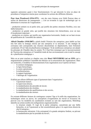 Les grands principes du management
11
segments autonomes quant à leur fonctionnement. Ce qui nécessite la mise en place de
procédures d’intégration interne pour coordonner les actions des différents éléments.
Pour Joan Woodward (1916-1971) – une des rares femmes avec Edith Penrose dans ce
milieu de théoriciens du management –, c’est en revanche le type de technologie qui va
déterminer la structure de l’organisation :
– production unitaire ou en petite série, qui justifie des petites structures flexibles, avec une
faible hiérarchie ;
– production en grande série, qui justifie des structures très hiérarchisées, avec un taux
d’encadrement important ;
– production en continu, qui justifie une organisation horizontale, fondée sur un haut niveau
de qualification de l’ensemble des salariés.
Alfred Chandler (1918-2007) a plutôt étudié l’histoire des entreprises, pour établir un lien
très fort entre la stratégie choisie par une entreprise et sa structure. À une stratégie de
croissance doit correspondre une structure décentralisée en départements, mais fortement
coordonnée. D’où l’idée de planification stratégique ! Si de nombreuses entreprises ont adopté
les principes de Chandler dans les années 70, il faut bien remarquer que le raccourcissement
de l’horizon des entreprises et l’instabilité totale de leur environnement a mis à mal le concept
de « planification stratégique ».
Mais on ne peut conclure ce chapitre sans citer Henri MINTZBERG (né en 1939), qui a
magistralement synthétisé l’ensemble des théories sur la structuration des organisations. Dans
ses recherches, il modélise le fonctionnement d’une organisation avec 6 parties de bases :
- le sommet stratégique,
- la ligne hiérarchique,
- le centre opérationnel
- la technostructure,
- le support logistique,
- l’idéologie de l’organisation.
Il définit par ailleurs différents types d’ajustement dans l’organisation :
- l’ajustement mutuel,
- la supervision directe,
- la standardisation des procédés de travail,
- la standardisation des résultats,
- la standardisation des qualifications et des savoirs,
- la standardisation des normes.
En croisant différents facteurs de contingence comme l’âge et la taille des organisations, les
technologies mises en œuvre, les conceptions d’organisation du travail et d’exercice du
pouvoir avec les modalités de coordination existants au sein des organisations, Mintzberg
identifie un certain nombre de configurations organisationnelles :
- la structure simple. Il s’agit de la petite entreprise, caractérisée par une faible
hiérarchie, et où l’ajustement se fait essentiellement grâce à la supervision directe du
chef d’entreprise ;
- la bureaucratie mécaniste. Cela correspond à la grande entreprise fordiste, ou prévaut
la standardisation par les procédés de travail ;
 