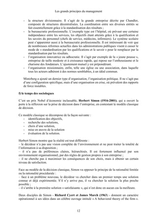 Les grands principes du management
12
- la structure divisionnaire. Il s’agit de la grande entreprise décrite par Chandler,
composée de structures décentralisées. La coordination entre ses diverses entités se
fait essentiellement grâce à la standardisation des résultats ;
- la bureaucratie professionnelle. L’exemple type est l’hôpital, où prévaut une certaine
indépendance entre les services, les objectifs étant atteints grâce à la qualification et
les savoirs du personnel (chefs de service, médecins, infirmiers). Le système scolaire
peut s’apparenter aussi à la bureaucratie professionnelle. Il est intéressant de voir que
de nombreuses réformes actuelles dans les administrations publiques visent à casser le
mode de « standardisation par les qualifications et le savoir » pour le remplacer par la
standardisation par les résultats.
- l’organisation innovatrice ou adhocratie. Il s’agit par exemple de la « jeune pousse »,
entreprise de taille modeste et à croissance rapide, qui repose sur l’enthousiasme et le
charisme des fondateurs. L’ajustement mutuel y est prépondérant.
- l’organisation missionnaire, enfin, telle une église ou une association, dans laquelle
tous les acteurs adhèrent à des normes semblables, à un idéal commun.
Mintzberg a ajouté un dernier type d’organisation, l’organisation politique. Il ne s’agit pas
d’une configuration spécifique, mais d’une organisation en crise, où prévalent des rapports
de force instables.
f) le temps des sociologues
C’est un prix Nobel d’économie inclassable, Herbert Simon (1916-2001), qui a ouvert la
porte à la réflexion sur la prise de décision dans l’entreprise, en contestant le modèle classique
de décision.
Ce modèle classique se décompose de la façon suivante :
- identification des objectifs,
- recherche des solutions,
- choix d’une solution,
- mise en œuvre de la solution
- évaluation de la solution.
Herbert Simon montre que la réalité est tout différente :
– le décideur n’a pas une vision complète de l’environnement et ne peut traiter la totalité de
l’information à sa disposition ;
– il n’a pas de préférences claires, hiérarchisés. Il est fortement influencé par son
environnement organisationnel, par des règles de gestion propres à son entreprise ;
– il ne cherche pas à maximiser les conséquences de son choix, mais à obtenir un certain
niveau de satisfaction.
Face au modèle de la décision classique, Simon va opposer le principe de la rationalité limitée
ou la rationalité procédurale :
– face à un problème nouveau, le décideur va chercher dans un premier temps une solution
connue et déjà expérimentée. S’il n’y arrive pas, il va chercher la solution la plus proche
possible ;
– il s’arrête à la première solution « satisfaisante », qui n’est donc en aucun cas la meilleure.
Deux disciples de Simon - Richard Cyert et James March (1963) - donnent un caractère
opérationnel à ses idées dans un célèbre ouvrage intitulé « A behavioral theory of the firm ».
 