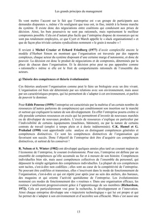 Les grands principes du management
13
Ils vont mettre l’accent sur le fait que l’entreprise est « un groupe de participants aux
demandes disparates », même s’ils soulignent que tous ont, in fine, intérêt à la bonne marche
du système. Il existe donc des négociations entre coalitions qui conduisent aux prises de
décision. Ainsi, les buts poursuivis ne sont pas rationnels, mais représentent le meilleur
compromis possible. Cela est d’autant plus facile que l’entreprise dispose de ressources qui ne
sont pas totalement employées, ce que Cyert et March appelle le « slack organisationnel » et
que de façon plus triviale certains syndicalistes nomment « le grain à moudre » !
Il revient à Michel Crozier et Erhard Friedberg (1977) d’avoir complexifié encore le
modèle d’Herbert Simon en montrant que l’organisation est traversée par des rapports
complexes, chaque acteur du système disposant d’une certaine marge d’autonomie, et donc de
pouvoir. La décision est donc le produit de négociations et de compromis, déterminés par la
place de chacun dans l’organisation. Et la décision prise peut ne pas apparaître comme
« rationnelle » même si elle est le fruit de comportements rationnels de l’ensemble des
acteurs.
g) Théorie des compétences et théorie évolutionniste
Ces théories analysent l’organisation comme peut le faire un biologiste avec un être vivant.
L’organisation est bien sûr déterminée par ses relations avec son environnement, mais aussi
par ses caractéristiques propres, qui lui permettent de s’adapter à cet environnement, et parfois
de pouvoir le dominer.
Pour Edith Penrose (1959) l’entreprise est caractérisée par la maîtrise d’un certain nombre de
ressources (d’autres parlerons de compétences) qui conditionnent son insertion sur le marché
et surtout qui expliquent la nature de son développement. En effet l’entreprise pourra croître si
elle possède certaines ressources en excès qui lui permettront d’investir de nouveaux marchés
ou de développer de nouveaux produits. L’excès de ressources s’explique en particulier par
l’indivisibilité de certains équipements (machines, bâtiment), ou par la nature de certains
contrats de travail (emploi à temps plein et à durée indéterminée). C.K. Hamel et G.
Prahalad (1990) vont approfondir cette analyse en distinguant compétences générales et
compétences distinctives. Ce sont les compétences distinctives de l’organisation qui
favorisent son succès. Donc l’objectif de l’entreprise doit être d’acquérir ces compétences
distinctives, et surtout de les conserver !
R. Nelson et S. Winter (1982) ont développé quelques années plus tard un courant majeur de
l’économie de l’entreprise, le courant évolutionniste. Pour eux, l’entreprise est définie par un
ensemble de compétences qu’elle accumule au fur et à mesure de son histoire. Compétences
individuelles bien sûr, mais aussi compétences collectives de l’ensemble du personnel, qui
dépassent la simple agrégation des compétences individuelles. La plupart de ces compétences
sont tacites, c'est-à-dire non codifiées ; elles sont au cœur de la compétitivité de l’entreprise.
Ne pouvant être codifiées et transmises, elles s’inscrivent dans le mode de fonctionnement de
l’organisation, c'est-à-dire ce qui est répété jour après jour au sein des ateliers, des bureaux,
des magasins et qui oriente l’activité quotidienne de l’entreprise. Les évolutionnistes
nomment ces modes de fonctionnement des « routines ». Dans une organisation efficace, les
routines s’améliorent progressivement grâce à l’apprentissage de ses membres (Richardson,
1972). Cela est particulièrement vrai pour la recherche, le développement et l’innovation.
Ainsi chaque entreprise développe une « trajectoire technologique » qui lui est propre et qui
lui permet de s’adapter à son environnement et d’accroître son efficacité. Mais c’est aussi une
 