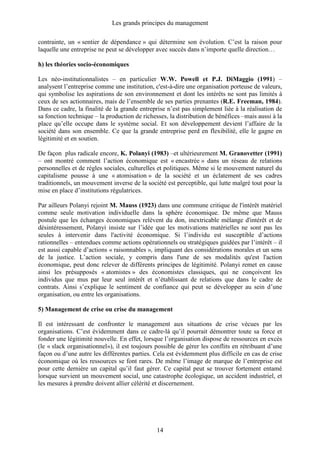 Les grands principes du management
14
contrainte, un « sentier de dépendance » qui détermine son évolution. C’est la raison pour
laquelle une entreprise ne peut se développer avec succès dans n’importe quelle direction…
h) les théories socio-économiques
Les néo-institutionnalistes – en particulier W.W. Powell et P.J. DiMaggio (1991) –
analysent l’entreprise comme une institution, c'est-à-dire une organisation porteuse de valeurs,
qui symbolise les aspirations de son environnement et dont les intérêts ne sont pas limités à
ceux de ses actionnaires, mais de l’ensemble de ses parties prenantes (R.E. Freeman, 1984).
Dans ce cadre, la finalité de la grande entreprise n’est pas simplement liée à la réalisation de
sa fonction technique – la production de richesses, la distribution de bénéfices –mais aussi à la
place qu’elle occupe dans le système social. Et son développement devient l’affaire de la
société dans son ensemble. Ce que la grande entreprise perd en flexibilité, elle le gagne en
légitimité et en soutien.
De façon plus radicale encore, K. Polanyi (1983) –et ultérieurement M. Granovetter (1991)
– ont montré comment l’action économique est « encastrée » dans un réseau de relations
personnelles et de règles sociales, culturelles et politiques. Même si le mouvement naturel du
capitalisme pousse à une « atomisation » de la société et un éclatement de ses cadres
traditionnels, un mouvement inverse de la société est perceptible, qui lutte malgré tout pour la
mise en place d’institutions régulatrices.
Par ailleurs Polanyi rejoint M. Mauss (1923) dans une commune critique de l'intérêt matériel
comme seule motivation individuelle dans la sphère économique. De même que Mauss
postule que les échanges économiques relèvent du don, inextricable mélange d'intérêt et de
désintéressement, Polanyi insiste sur l’idée que les motivations matérielles ne sont pas les
seules à intervenir dans l'activité économique. Si l’individu est susceptible d’actions
rationnelles – entendues comme actions opérationnels ou stratégiques guidées par l’intérêt – il
est aussi capable d’actions « raisonnables », impliquant des considérations morales et un sens
de la justice. L’action sociale, y compris dans l'une de ses modalités qu'est l'action
économique, peut donc relever de différents principes de légitimité. Polanyi remet en cause
ainsi les présupposés « atomistes » des économistes classiques, qui ne conçoivent les
individus que mus par leur seul intérêt et n’établissant de relations que dans le cadre de
contrats. Ainsi s’explique le sentiment de confiance qui peut se développer au sein d’une
organisation, ou entre les organisations.
5) Management de crise ou crise du management
Il est intéressant de confronter le management aux situations de crise vécues par les
organisations. C’est évidemment dans ce cadre-là qu’il pourrait démontrer toute sa force et
fonder une légitimité nouvelle. En effet, lorsque l’organisation dispose de ressources en excès
(le « slack organisationnel»), il est toujours possible de gérer les conflits en rétribuant d’une
façon ou d’une autre les différentes parties. Cela est évidemment plus difficile en cas de crise
économique où les ressources se font rares. De même l’image de marque de l’entreprise est
pour cette dernière un capital qu’il faut gérer. Ce capital peut se trouver fortement entamé
lorsque survient un mouvement social, une catastrophe écologique, un accident industriel, et
les mesures à prendre doivent allier célérité et discernement.
 