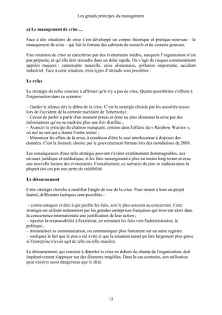 Les grands principes du management
15
a) Le management de crise….
Face à des situations de crise s’est développé un corpus théorique et pratique nouveau – le
management de crise – qui fait la fortune des cabinets de conseils et de certains gourous.
Une situation de crise se caractérise par des événements inédits, auxquels l’organisation n’est
pas préparée, et qu’elle doit résoudre dans un délai rapide. On s’agit de risques communément
appelés majeurs : catastrophe naturelle, crise alimentaire, pollution importante, accident
industriel. Face à cette situation, trois types d’attitude sont possibles :
Le refus
La stratégie du refus consiste à affirmer qu'il n'y a pas de crise. Quatre possibilités s'offrent à
l'organisation dans ce scénario :
– Garder le silence dès le début de la crise. C’est la stratégie choisie par les autorités russes
lors de l'accident de la centrale nucléaire de Tchernobyl ;
– Cesser de parler à partir d'un moment précis et donc ne plus alimenter la crise par des
informations qu’on ne maîtrise plus une fois distillée ;
– Avancer le principe du chaînon manquant, comme dans l'affaire du « Rainbow Warrior »,
où nul ne sait qui a donné l'ordre initial ;
– Minimiser les effets de la crise, à condition d'être le seul interlocuteur à disposer des
données. C'est la formule choisie par le gouvernement birman lors des inondations de 2008.
Les conséquences d'une telle stratégie peuvent s'avérer extrêmement dommageables, aux
niveaux juridique et médiatique, si les faits ressurgissent à plus ou moins long terme et avec
une nouvelle lecture des événements. Concrètement, ce scénario du pire se traduira dans la
plupart des cas par une perte de crédibilité
Le détournement
Cette stratégie cherche à modifier l'angle de vue de la crise. Pour mener à bien un projet
latéral, différentes tactiques sont possibles :
– contre-attaquer et dire à qui profite les faits, soit le plus souvent au concurrent. Cette
stratégie est utilisée notamment par les grandes entreprises françaises qui trouvent alors dans
la concurrence internationale une justification de leur action ;
– reporter la responsabilité à l'extérieur, en orientant les faits vers l'administration, le
politique...
– minimaliser sa communication, ou communiquer plus fortement sur un autre registre.
– souligner le fait que le pire a été évité et que la situation aurait pu être largement plus grave
si l'entreprise n'avait agit de telle ou telle manière.
Le détournement, qui consiste à déporter la crise en dehors du champ de l'organisation, doit
impérativement s'appuyer sur des éléments tangibles. Dans le cas contraire, son utilisation
peut s'avérer aussi dangereuse que le déni.
 