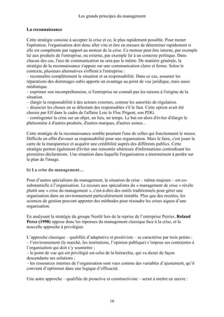 Les grands principes du management
16
La reconnaissance
Cette stratégie consiste à accepter la crise et ce, le plus rapidement possible. Pour mener
l'opération, l'organisation doit donc aller vite et être en mesure de déterminer rapidement si
elle est compétente par rapport au moteur de la crise. Ce moteur peut être interne, par exemple
lié aux produits de l'entreprise, ou externe, par exemple lié à un contexte politique. Dans
chacun des cas, l'axe de communication ne sera pas le même. De manière générale, la
stratégie de la reconnaissance s'appuie sur une communication claire et ferme. Selon le
contexte, plusieurs alternatives s'offrent à l'entreprise :
– reconnaître complètement la situation et sa responsabilité. Dans ce cas, assumer les
réparations des dommages subis apporte un avantage au point de vue juridique, mais aussi
médiatique.
– exprimer son incompréhension, si l'entreprise ne connaît pas les raisons à l'origine de la
situation.
– élargir la responsabilité à des acteurs externes, comme les autorités de régulation.
– dissocier les choses en se délestant des responsables s'il le faut. Cette option avait été
choisie par Elf dans le cadre de l'affaire Loic le Floc Prigent, son PDG.
– contingenter la crise sur un objet, un lieu, un temps. Le but est alors d'éviter d'élargir le
phénomène à d'autres produits, d'autres marques, d'autres usines...
Cette stratégie de la reconnaissance semble pourtant l'une de celles qui fonctionnent le mieux.
Difficile en effet d'avouer sa responsabilité pour une organisation. Mais le faire, c'est jouer la
carte de la transparence et acquérir une crédibilité auprès des différents publics. Cette
stratégie permet également d'éviter une remontée ultérieure d'informations contredisant les
premières déclarations. Une situation dans laquelle l'organisation a énormément à perdre sur
le plan de l'image.
b) La crise du management…
Pour d’autres spécialistes du management, la situation de crise – même majeure – est co-
substantielle à l’organisation. Le recours aux spécialistes du « management de crise » révèle
plutôt une « crise du management », c'est-à-dire des outils traditionnels pour gérer une
organisation dans un environnement particulièrement instable. Plus que des recettes, les
sciences de gestion peuvent apporter des méthodes pour résoudre les crises aigues d’une
organisation.
En analysant la stratégie du groupe Nestlé lors de la reprise de l’entreprise Perrier, Roland
Perez (1998) oppose donc les réponses du management classique face à la crise, et la
nouvelle approche à privilégier.
L’approche classique – qualifiée d’adaptative et positiviste – se caractérise par trois points :
– l’environnement (le marché, les institutions, l’opinion publique) s’impose ses contraintes à
l’organisation qui doit s’y soumettre ;
– le point de vue qui est privilégié est celui de la hiérarchie, qui va dicter de façon
descendante ses solutions ;
– les ressources internes de l’organisation sont vues comme des variables d’ajustement, qu’il
convient d’optimiser dans une logique d’efficacité.
Une autre approche – qualifiée de proactive et constructiviste – serait à mettre en œuvre :
 