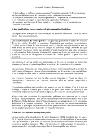 Les grands principes du management
17
– il faut analyser et mobiliser les ressources que l’organisation possède. Celles-ci ne doivent
pas être considérées comme des contraintes ou des variables d’ajustement ;
– il faut prêter attention à toutes les parties prenantes de l’organisation, y compris ses salariés
et ses clients (ou ses usagers si on est dans une organisation publique) ;
– les solutions sont élaborées de façon inductive et heuristique, avec la participation de
l’ensemble des acteurs.
6) Les spécificités du management public et ses capacités d’évolution.
Les organisations publiques se caractérisent par des missions spécifiques – dites de service
public – dans un cadre contraint.
Les caractéristiques du service public : Trois principes permettent de définir les missions
de service public : l’égalité, la continuité, l’adaptation aux mutations technologiques.
L’égalité impose l’accès de tous au service public et interdit toute discrimination, tant du
point de vue des droits que de celui des charges. La continuité oblige à répondre de façon
continue aux besoins des clients, sans connaître d’autres interruptions que celles prévues par
la réglementation. Enfin la notion d’adaptabilité suppose que le service public soit réactif et
évolue en fonction de changement d’existence de l’intérêt général. Il peut donc être
modernisé.
Les missions de service public sont déterminées par le pouvoir politique, au terme d’un
processus qu’aucune organisation publique ne maîtrise. Ses objectifs sont donc donnés.
Les ressources financières des organisations publiques sont essentiellement le produit des
prélèvements obligatoires. Là aussi elles sont attribuées sur des critères avant tout politiques
(c’est le budget de l’État ou de la collectivité territoriale voté par l’assemblée concernée).
Les ressources humaines lui sont le plus souvent imposées, à l’issue de règles très
contraignantes : recrutement par concours, mutation selon un barème, progression à
l’ancienneté.
L’organisation publique doit satisfaire des usagers, et non des clients. C’est à la fois un
avantage (l’usager n’a parfois pas le choix et ne peut voter « avec ses pieds ») et une
contrainte (l’organisation publique ne choisit pas sa cible selon des critères commerciaux).
Malgré toutes ces contraintes, les organisations publiques sont soumises par le pouvoir
politique – de façon légitime – à un devoir d’efficacité (c’est le minimum !) et de plus en plus
d’efficience. On lui demande même d’être gérée comme une entreprise privée. Et on exige du
dirigeant qu’il se comporte en manager ! Ce qui peut créer ce que l’on nomme des injonctions
paradoxales et provoquer un profond malaise des agents concernés. Des outils nouveaux ont
été mis en place pour essayer d’atteindre cet objectif d’efficience.
7) Les nouveaux outils du management public
Le plus ancien est la rationalisation des choix budgétaires (RCB) introduite dans les années
70. Il s’agit de déterminer le rapport coût/avantage de toute décision publique. C’est ainsi que
l’on a pu déterminer le prix d’une vie humaine, en calculant l’investissement nécessaire pour
sécuriser un carrefour dangereux ! Mais cette approche, très technocratique, n’a pas connu le
succès attendu. Les principales innovations dans le domaine public sont récentes.
 