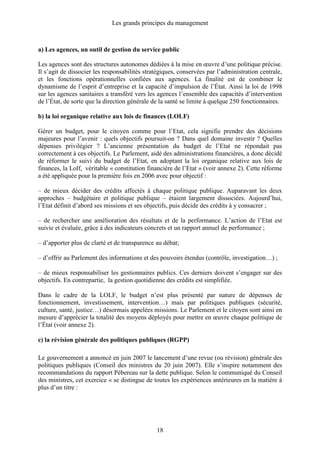 Les grands principes du management
18
a) Les agences, un outil de gestion du service public
Les agences sont des structures autonomes dédiées à la mise en œuvre d’une politique précise.
Il s’agit de dissocier les responsabilités stratégiques, conservées par l’administration centrale,
et les fonctions opérationnelles confiées aux agences. La finalité est de combiner le
dynamisme de l’esprit d’entreprise et la capacité d’impulsion de l’État. Ainsi la loi de 1998
sur les agences sanitaires a transféré vers les agences l’ensemble des capacités d’intervention
de l’État, de sorte que la direction générale de la santé se limite à quelque 250 fonctionnaires.
b) la loi organique relative aux lois de finances (LOLF)
Gérer un budget, pour le citoyen comme pour l’Etat, cela signifie prendre des décisions
majeures pour l’avenir : quels objectifs poursuit-on ? Dans quel domaine investir ? Quelles
dépenses privilégier ? L’ancienne présentation du budget de l’Etat ne répondait pas
correctement à ces objectifs. Le Parlement, aidé des administrations financières, a donc décidé
de réformer le suivi du budget de l’Etat, en adoptant la loi organique relative aux lois de
finances, la Lolf, véritable « constitution financière de l’Etat » (voir annexe 2). Cette réforme
a été appliquée pour la première fois en 2006 avec pour objectif :
– de mieux décider des crédits affectés à chaque politique publique. Auparavant les deux
approches – budgétaire et politique publique – étaient largement dissociées. Aujourd’hui,
l’Etat définit d’abord ses missions et ses objectifs, puis décide des crédits à y consacrer ;
– de rechercher une amélioration des résultats et de la performance. L’action de l’Etat est
suivie et évaluée, grâce à des indicateurs concrets et un rapport annuel de performance ;
– d’apporter plus de clarté et de transparence au débat;
– d’offrir au Parlement des informations et des pouvoirs étendus (contrôle, investigation…) ;
– de mieux responsabiliser les gestionnaires publics. Ces derniers doivent s’engager sur des
objectifs. En contrepartie, la gestion quotidienne des crédits est simplifiée.
Dans le cadre de la LOLF, le budget n’est plus présenté par nature de dépenses de
fonctionnement, investissement, intervention…) mais par politiques publiques (sécurité,
culture, santé, justice…) désormais appelées missions. Le Parlement et le citoyen sont ainsi en
mesure d’apprécier la totalité des moyens déployés pour mettre en œuvre chaque politique de
l’État (voir annexe 2).
c) la révision générale des politiques publiques (RGPP)
Le gouvernement a annoncé en juin 2007 le lancement d’une revue (ou révision) générale des
politiques publiques (Conseil des ministres du 20 juin 2007). Elle s’inspire notamment des
recommandations du rapport Pébereau sur la dette publique. Selon le communiqué du Conseil
des ministres, cet exercice « se distingue de toutes les expériences antérieures en la matière à
plus d’un titre :
 