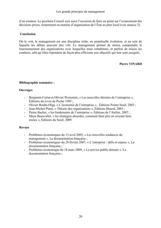 Les grands principes du management
20
d’un examen. Le prochain Conseil sera aussi l’occasion de faire un point sur l’avancement des
décisions prises, notamment en matière d’organisation de l’État au plan local (voir annexe 3).
Conclusion
On le voit, le management est une discipline riche, en perpétuelle évolution, et au sein de
laquelle les débats peuvent être vifs. Le management permet de mieux comprendre le
fonctionnement des organisations avec lesquelles nous cohabitons, et parfois de mieux les
conduire, afin qu’elles répondent de façon plus efficiente aux objectifs qui leur sont assignés.
Pierre VINARD
Bibliographie sommaire :
Ouvrages
- Benjamin Coriat et Olivier Weinstein, « Les nouvelles théories de l’entreprise »,
Éditions du Livre de Poche 1995 ;
- Olivier Bouba-Olga, « L’économie de l’entreprise », Éditions Points Seuil, 2003 ;
- Jean-Michel Plane, « Théorie des organisations », Éditions Dunod, 2003 ;
- Pierre Bachet, « les fondements de l’entreprise », Éditions de l’Atelier, 2007 ;
- Maya Beauvallet, « les stratégies absurdes, comment faire pire en croyant faire
mieux », Éditions du Seuil, 2009.
Revues
- Problèmes économiques du 13 avril 2005, « Les nouvelles tendances du
management », La documentation française ;
- Problèmes économiques du 28 février 2007, « L’entreprise : défis et enjeux », La
documentation française ;
- Problèmes économique du 18 mars 2009, « Le service public demain », La
documentation française ;
 