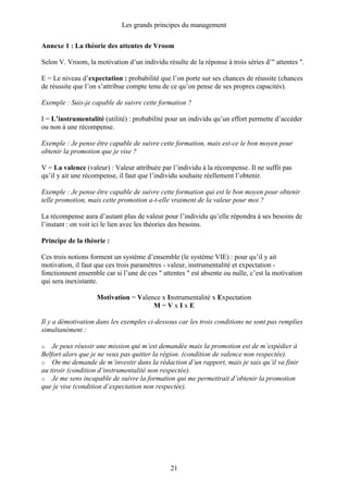 Les grands principes du management
21
Annexe 1 : La théorie des attentes de Vroom
Selon V. Vroom, la motivation d’un individu résulte de la réponse à trois séries d’" attentes ".
E = Le niveau d’expectation : probabilité que l’on porte sur ses chances de réussite (chances
de réussite que l’on s’attribue compte tenu de ce qu’on pense de ses propres capacités).
Exemple : Suis-je capable de suivre cette formation ?
I = L’instrumentalité (utilité) : probabilité pour un individu qu’un effort permette d’accéder
ou non à une récompense.
Exemple : Je pense être capable de suivre cette formation, mais est-ce le bon moyen pour
obtenir la promotion que je vise ?
V = La valence (valeur) : Valeur attribuée par l’individu à la récompense. Il ne suffit pas
qu’il y ait une récompense, il faut que l’individu souhaite réellement l’obtenir.
Exemple : Je pense être capable de suivre cette formation qui est le bon moyen pour obtenir
telle promotion, mais cette promotion a-t-elle vraiment de la valeur pour moi ?
La récompense aura d’autant plus de valeur pour l’individu qu’elle répondra à ses besoins de
l’instant : on voit ici le lien avec les théories des besoins.
Principe de la théorie :
Ces trois notions forment un système d’ensemble (le système VIE) : pour qu’il y ait
motivation, il faut que ces trois paramètres - valeur, instrumentalité et expectation -
fonctionnent ensemble car si l’une de ces " attentes " est absente ou nulle, c’est la motivation
qui sera inexistante.
Motivation = Valence x Instrumentalité x Expectation
M = V x I x E
Il y a démotivation dans les exemples ci-dessous car les trois conditions ne sont pas remplies
simultanément :
o Je peux réussir une mission qui m’est demandée mais la promotion est de m’expédier à
Belfort alors que je ne veux pas quitter la région. (condition de valence non respectée).
o On me demande de m’investir dans la rédaction d’un rapport, mais je sais qu’il va finir
au tiroir (condition d’instrumentalité non respectée).
o Je me sens incapable de suivre la formation qui me permettrait d’obtenir la promotion
que je vise (condition d’expectation non respectée).
 