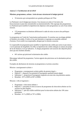 Les grands principes du management
22
Annexe 2 : l’architecture de la LOLF
Missions, programmes, actions : trois niveaux structurent le budget général
• 34 missions qui correspondent aux grandes politiques de l’État
Le Parlement vote le budget par mission. Une mission est créée à l’ini-tiative du
Gouvernement et peut être ministérielle ou interministérielle. Elle regroupe des programmes.
Le Parlement peut modifier la répartition des dépenses entre programmes au sein d’une même
mission.
• 132 programmes ou dotations définissent le cadre de mise en œuvre des politiques
publiques
Le programme est l’unité de l’autorisation parlementaire. Il constitue une enveloppe globale
et limitative de crédits. Il relève d’un seul ministère et regroupe un ensemble cohérent
d’actions. Il est confié à un responsable, désigné par le ministre concerné.
Ce responsable de programme peut modifier la répartition des crédits par action et par nature :
c’est le principe de fongibilité. En effet, la répartition des crédits indiquée en annexe du projet
de loi de finances n’est qu’indicative. À chaque programme sont associés des objectifs précis
ainsi que des résultats attendus.
• 601 actions qui précisent la destination des crédits
Découpage indicatif du programme, l’action apporte des précisions sur la destination prévue
des crédits.
Exemples de déclinaison de missions en programmes et actions concrètes
Mission « enseignement scolaire »
• Programme « enseignement scolaire public du premier degré »
• Objectif 1 : disposer d’un potentiel d’enseignants qualitativement adapté
• Indicateur 1 : proportion d’enseignants inspectés au cours des cinq dernières années
• Résultats : 69 % (2005) et 80 % (2006)
Mission « ville et logement »
• Programme « rénovation urbaine »
• Objectif 3 : concentrer la mise en œuvre du programme de rénovation urbaine sur les
secteurs les plus fragiles.
• Indicateur 1 : part des crédits mobilisés pour la rénovation urbaine des 188 zones
prioritaires
• Résultats : 61 % (2005) et 70 % (2006).
 