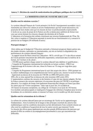 Les grands principes du management
23
Annexe 3 : Décision du conseil de modernisation des politiques publiques du 4 avril 2008
LA MODERNISATION DU SYSTEME EDUCATIF
Quelles sont les missions exercées ?
Le système éducatif français de l’école primaire à la fin de l’enseignement secondaire vise à
transmettre aux élèves les valeurs et savoirs fondamentaux qui leur seront nécessaires à la
poursuite de leurs études ainsi qu’à la réussite de leur vie professionnelle et personnelle.
L’école est au coeur du projet de la Nation car elle se donne pour ambition de former tous
ceux qui seront demain les citoyens chargés des destinées de la Nation.
L’éducation et la formation des enfants constituent une mission fondamentale de l’État. De
fait, celui-ci emploie à l’Éducation nationale la moitié de ses fonctionnaires et y consacre le
premier de ses budgets (58 milliards d’euros).
Pourquoi changer ?
Alors même que le budget de l’Éducation nationale a fortement progressé depuis quinze ans,
des études récentes, nationales ou internationales, ont mis en lumière la dégradation des
performances du système éducatif français :
- le rapport récent du Haut conseil de l’éducation - HCE a révélé que 15 % des élèves sortant
de l’école primaire rencontrent des difficultés importantes, notamment dans la maîtrise de la
lecture, de l’écriture et du calcul ;
- 150 000 jeunes quittent chaque année le système éducatif sans diplôme ni qualification ;
- l’enquête du Programme international de recherche en lecture scolaire - PIRLS sur
l’apprentissage de la lecture à dix ans, classe la France au 17e rang sur vingt-deux pays
examinés ;
- l’enquête du Programme international pour le suivi des acquis des élèves - PISA portant sur
la culture mathématique et la compréhension de l’écrit à quinze ans, mesure le recul la France
: légèrement au-dessus de la moyenne de l’OCDE en 2000 (505 points contre
498), elle se situe aujourd’hui en dessous de cette moyenne (488 contre 492).
L’augmentation continue des moyens et des horaires n’a pas été une réponse adaptée. De fait,
la France consacre des moyens supérieurs à la moyenne des pays de l’OCDE à sa politique
éducative. Les emplois du temps sont également beaucoup plus chargés en France que dans
les autres pays de l’Union européenne : entre sept et onze ans, ils excèdent de
101 heures la moyenne européenne, au collège de 122 heures et au lycée de 182 heures.
Ces résultats sont préoccupants et impliquent d’engager des réformes d’ampleur pour inverser
la tendance de ces dernières années et ramener la France vers le modèle qu’elle doit incarner.
Quelles sont les orientations de la réforme ?
La refonte du système éducatif passe par un recentrage de l’école sur les apprentissages
fondamentaux. Ainsi la maîtrise de la langue et des principes essentiels du calcul et des
mathématiques sont les conditions nécessaires au bon déroulement d’une scolarité réussie car
elles sont les conditions d’acquisition de tous les autres savoirs que transmet l’école.
La réussite des élèves passe également par une plus grande différenciation des parcours qui
permet d’offrir un soutien et accompagnement personnalisé à ceux qui rencontrent des
difficultés.
 