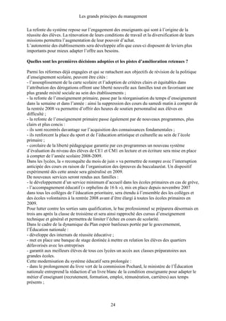 Les grands principes du management
24
La refonte du système repose sur l’engagement des enseignants qui sont à l’origine de la
réussite des élèves. La rénovation de leurs conditions de travail et la diversification de leurs
missions permettra l’augmentation de leur pouvoir d’achat.
L’autonomie des établissements sera développée afin que ceux-ci disposent de leviers plus
importants pour mieux adapter l’offre aux besoins.
Quelles sont les premières décisions adoptées et les pistes d’amélioration retenues ?
Parmi les réformes déjà engagées et qui se rattachent aux objectifs de révision de la politique
d’enseignement scolaire, peuvent être cités :
- l’assouplissement de la carte scolaire et l’adoption de critères clairs et équitables dans
l’attribution des dérogations offrent une liberté nouvelle aux familles tout en favorisant une
plus grande mixité sociale au sein des établissements ;
- la refonte de l’enseignement primaire, passe par la réorganisation du temps d’enseignement
dans la semaine et dans l’année : ainsi la suppression des cours du samedi matin à compter de
la rentrée 2008 va permettre d’offrir des heures de soutien personnalisé aux élèves en
difficulté ;
- la refonte de l’enseignement primaire passe également par de nouveaux programmes, plus
clairs et plus concis :
- ils sont recentrés davantage sur l’acquisition des connaissances fondamentales ;
- ils renforcent la place du sport et de l’éducation artistique et culturelle au sein de l’école
primaire ;
- corolaire de la liberté pédagogique garantie par ces programmes un nouveau système
d’évaluation du niveau des élèves de CE1 et CM1 en lecture et en écriture sera mise en place
à compter de l’année scolaire 2008-2009.
Dans les lycées, la « reconquête du mois de juin » va permettre de rompre avec l’interruption
anticipée des cours en raison de l’organisation des épreuves du baccalauréat. Un dispositif
expérimenté dès cette année sera généralisé en 2009.
De nouveaux services seront rendus aux familles :
- le développement d’un service minimum d’accueil dans les écoles primaires en cas de grève,
- l’accompagnement éducatif (« orphelins de 16 h »), mis en place depuis novembre 2007
dans tous les collèges de l’éducation prioritaire, sera étendu à l’ensemble des les collèges et
des écoles volontaires à la rentrée 2008 avant d’être élargi à toutes les écoles primaires en
2009.
Pour lutter contre les sorties sans qualification, le bac professionnel se préparera désormais en
trois ans après la classe de troisième et sera ainsi rapproché des cursus d’enseignement
technique et général et permettra de limiter l’échec en cours de scolarité.
Dans le cadre de la dynamique du Plan espoir banlieues portée par le gouvernement,
l’Éducation nationale :
- développe des internats de réussite éducative ;
- met en place une banque de stage destinée à mettre en relation les élèves des quartiers
défavorisés avec les entreprises
- garantit aux meilleurs élèves de tous ces lycées un accès aux classes préparatoires aux
grandes écoles.
Cette modernisation du système éducatif sera prolongée :
- dans le prolongement du livre vert de la commission Pochard, le ministère de l’Éducation
nationale entreprend la rédaction d’un livre blanc de la condition enseignante pour adapter le
métier d’enseignant (recrutement, formation, emploi, rémunération, carrières) aux temps
présents ;
 