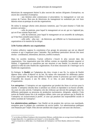 Les grands principes du management
3
théoriciens du management étaient le plus souvent des anciens dirigeants d’entreprises, ou
encore des conseillers d’entreprise.
– une itération entre connaissance et prescription. Le management se veut une
science de l’action. Bien peu de théoriciens du management ne souhaitent pas voir leurs
théories mises en pratique au sein des organisations.
De même le manager alterne entre plusieurs tentations, que l’on peut résumer à l’aide des
postures suivantes :
– celle du praticien, pour lequel le management est un art, qui ne s’apprend pas,
qui est d’une certaine façon inné ;
– celle du technicien, pour lequel le management est un ensemble de techniques,
qu’il faut bien connaître pour réussir ;
– celle enfin – plus rare – du théoricien, qui réfléchit sur le fonctionnement des
organisations et la manière de les diriger.
2) De l’action collective aux organisations
L’action collective suppose la constitution d’un groupe de personnes qui ont un objectif
commun et qui s’organisent pour l’atteindre. Des problèmes particuliers doivent être aussi
résolus : coordination, information, décision, conflits éventuels.
Dans les sociétés modernes, l’action collective s’inscrit le plus souvent dans des
organisations. Une organisation peut être définie comme un ensemble humain organisé et
finalisé. L’organisation se caractérise par une structure et une finalité. La structure est en
général le reflet de cette finalité des organisations. Il est donc nécessaire de s’interroger sur la
finalité des organisations.
En biologie, la finalité est l’adaptation des êtres vivants à une fin. La notion de finalité
dépasse donc celles d’objectif ou de but. De même elle transcende les différentes parties
d’une organisation. On peut donc définir la finalité comme le processus qui tend à adapter
l’ensemble des moyens à une fin ultime. À ce titre, on peut distinguer trois types
d’organisation.
Les entreprises : L’entreprise est une organisation qui produit des biens et services pour le
marché. L’entreprise cherche donc à satisfaire ses clients en répondant à un besoin solvable.
Au cours de cette activité, l’entreprise crée des richesses qui doivent être partagées entre les
différents participants au processus de production (actionnaires, dirigeants, salariés). Cette
notion de finalité donne lieu à de nombreux débats, entre ceux qui pensent que la finalité de
l’entreprise est exclusivement le profit2
, et ceux qui penchent une responsabilité sociale et
même sociétale de l’entreprise3
.
Les administrations publiques : leur finalité est de produire des services non marchands,
assujetties pour la plupart aux contraintes du service public. Les administrations publiques
sont financées par l’impôt. Elles doivent satisfaire des usagers qui sont aussi des électeurs…
2
C’est la thèse de Milton Friedman et des économistes libéraux, confortée dans un ouvrage récent du philosophe
Compte-Sponville « Le capitalisme est-il moral ? », Livre de poche, 2004.
3
Voir le résumé de ce débat dans « Les fondements de l’entreprise » de Pierre Bachet, éditions de l’Atelier,
2007.
 