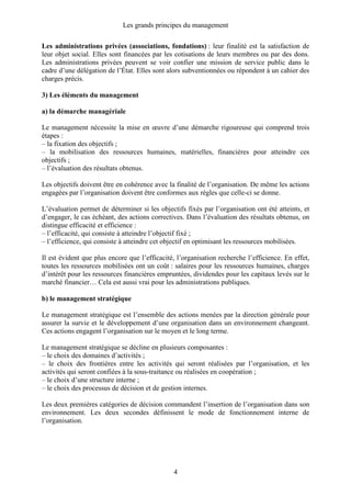 Les grands principes du management
4
Les administrations privées (associations, fondations) : leur finalité est la satisfaction de
leur objet social. Elles sont financées par les cotisations de leurs membres ou par des dons.
Les administrations privées peuvent se voir confier une mission de service public dans le
cadre d’une délégation de l’État. Elles sont alors subventionnées ou répondent à un cahier des
charges précis.
3) Les éléments du management
a) la démarche managériale
Le management nécessite la mise en œuvre d’une démarche rigoureuse qui comprend trois
étapes :
– la fixation des objectifs ;
– la mobilisation des ressources humaines, matérielles, financières pour atteindre ces
objectifs ;
– l’évaluation des résultats obtenus.
Les objectifs doivent être en cohérence avec la finalité de l’organisation. De même les actions
engagées par l’organisation doivent être conformes aux règles que celle-ci se donne.
L’évaluation permet de déterminer si les objectifs fixés par l’organisation ont été atteints, et
d’engager, le cas échéant, des actions correctives. Dans l’évaluation des résultats obtenus, on
distingue efficacité et efficience :
– l’efficacité, qui consiste à atteindre l’objectif fixé ;
– l’efficience, qui consiste à atteindre cet objectif en optimisant les ressources mobilisées.
Il est évident que plus encore que l’efficacité, l’organisation recherche l’efficience. En effet,
toutes les ressources mobilisées ont un coût : salaires pour les ressources humaines, charges
d’intérêt pour les ressources financières empruntées, dividendes pour les capitaux levés sur le
marché financier… Cela est aussi vrai pour les administrations publiques.
b) le management stratégique
Le management stratégique est l’ensemble des actions menées par la direction générale pour
assurer la survie et le développement d’une organisation dans un environnement changeant.
Ces actions engagent l’organisation sur le moyen et le long terme.
Le management stratégique se décline en plusieurs composantes :
– le choix des domaines d’activités ;
– le choix des frontières entre les activités qui seront réalisées par l’organisation, et les
activités qui seront confiées à la sous-traitance ou réalisées en coopération ;
– le choix d’une structure interne ;
– le choix des processus de décision et de gestion internes.
Les deux premières catégories de décision commandent l’insertion de l’organisation dans son
environnement. Les deux secondes définissent le mode de fonctionnement interne de
l’organisation.
 