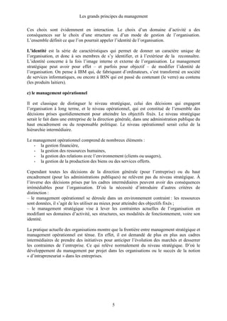 Les grands principes du management
5
Ces choix sont évidemment en interaction. Le choix d’un domaine d’activité a des
conséquences sur le choix d’une structure ou d’un mode de gestion de l’organisation.
L’ensemble définit ce que l’on pourrait appeler l’identité de l’organisation.
L’identité est la série de caractéristiques qui permet de donner un caractère unique de
l’organisation, et donc à ses membres de s’y identifier, et à l’extérieur de la reconnaître.
L’identité concerne à la fois l’image interne et externe de l’organisation. Le management
stratégique peut avoir pour effet – et parfois pour objectif – de modifier l’identité de
l’organisation. On pense à IBM qui, de fabriquant d’ordinateurs, s’est transformé en société
de services informatiques, ou encore à BSN qui est passé du contenant (le verre) au contenu
(les produits laitiers).
c) le management opérationnel
Il est classique de distinguer le niveau stratégique, celui des décisions qui engagent
l’organisation à long terme, et le niveau opérationnel, qui est constitué de l’ensemble des
décisions prises quotidiennement pour atteindre les objectifs fixés. Le niveau stratégique
serait le fait dans une entreprise de la direction générale, dans une administration publique du
haut encadrement ou du responsable politique. Le niveau opérationnel serait celui de la
hiérarchie intermédiaire.
Le management opérationnel comprend de nombreux éléments :
- la gestion financière,
- la gestion des ressources humaines,
- la gestion des relations avec l’environnement (clients ou usagers),
- la gestion de la production des biens ou des services offerts.
Cependant toutes les décisions de la direction générale (pour l’entreprise) ou du haut
encadrement (pour les administrations publiques) ne relèvent pas du niveau stratégique. À
l’inverse des décisions prises par les cadres intermédiaires peuvent avoir des conséquences
irrémédiables pour l’organisation. D’où la nécessité d’introduire d’autres critères de
distinction :
– le management opérationnel se déroule dans un environnement contraint : les ressources
sont données, il s’agit de les utiliser au mieux pour atteindre des objectifs fixés ;
– le management stratégique vise à lever les contraintes actuelles de l’organisation en
modifiant ses domaines d’activité, ses structures, ses modalités de fonctionnement, voire son
identité.
La pratique actuelle des organisations montre que la frontière entre management stratégique et
management opérationnel est ténue. En effet, il est demandé de plus en plus aux cadres
intermédiaires de prendre des initiatives pour anticiper l’évolution des marchés et desserrer
les contraintes de l’entreprise. Ce qui relève normalement du niveau stratégique. D’où le
développement du management par projet dans les organisations ou le succès de la notion
« d’intrapreneuriat » dans les entreprises.
 