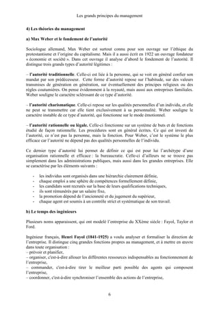 Les grands principes du management
6
4) Les théories du management
a) Max Weber et le fondement de l’autorité
Sociologue allemand, Max Weber est surtout connu pour son ouvrage sur l’éthique du
protestantisme et l’origine du capitalisme. Mais il a aussi écrit en 1922 un ouvrage fondateur
« économie et société ». Dans cet ouvrage il analyse d’abord le fondement de l’autorité. Il
distingue trois grands types d’autorité légitimes :
– l’autorité traditionnelle. Celle-ci est liée à la personne, qui se voit en général confier son
mandat par son prédécesseur. Cette forme d’autorité repose sur l’habitude, sur des valeurs
transmises de génération en génération, sur éventuellement des principes religieux ou des
règles coutumières. On pense évidemment à la royauté, mais aussi aux entreprises familiales.
Weber souligne le caractère sclérosant de ce type d’autorité.
– l’autorité charismatique. Celle-ci repose sur les qualités personnelles d’un individu, et elle
ne peut se transmettre car elle tient exclusivement à sa personnalité. Weber souligne le
caractère instable de ce type d’autorité, qui fonctionne sur le mode émotionnel.
– l’autorité rationnelle ou légale. Celle-ci fonctionne sur un système de buts et de fonctions
étudié de façon rationnelle. Les procédures sont en général écrites. Ce qui est investi de
l’autorité, ce n’est pas la personne, mais la fonction. Pour Weber, c’est le système le plus
efficace car l’autorité ne dépend pas des qualités personnelles de l’individu.
Ce dernier type d’autorité lui permet de définir ce qui est pour lui l’archétype d’une
organisation rationnelle et efficace : la bureaucratie. Celle-ci d’ailleurs ne se trouve pas
simplement dans les administrations publiques, mais aussi dans les grandes entreprises. Elle
se caractérise par les éléments suivants :
- les individus sont organisés dans une hiérarchie clairement définie,
- chaque emploi a une sphère de compétences formellement définie,
- les candidats sont recrutés sur la base de leurs qualifications techniques,
- ils sont rémunérés par un salaire fixe,
- la promotion dépend de l’ancienneté et du jugement du supérieur,
- chaque agent est soumis à un contrôle strict et systématique de son travail.
b) Le temps des ingénieurs
Plusieurs noms apparaissent, qui ont modelé l’entreprise du XXème siècle : Fayol, Taylor et
Ford.
Ingénieur français, Henri Fayol (1841-1925) a voulu analyser et formaliser la direction de
l’entreprise. Il distingue cinq grandes fonctions propres au management, et à mettre en œuvre
dans toute organisation :
– prévoir et planifier,
– organiser, c'est-à-dire allouer les différentes ressources indispensables au fonctionnement de
l’entreprise,
– commander, c'est-à-dire tirer le meilleur parti possible des agents qui composent
l’entreprise,
– coordonner, c'est-à-dire synchroniser l’ensemble des actions de l’entreprise,
 