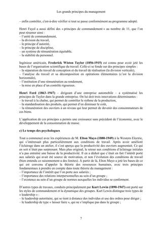 Les grands principes du management
7
– enfin contrôler, c'est-à-dire vérifier si tout se passe conformément au programme adopté.
Henri Fayol a aussi défini des « principes de commandement » au nombre de 11, que l’on
peut résumer ainsi :
– l’unité de commandement,
– la division du travail,
– le principe d’autorité,
– le principe de discipline,
– un système de rémunération équitable,
– la stabilité du personnel.
Ingénieur américain, Frederick Wiston Taylor (1856-1915) est connu pour avoir jeté les
bases de l’organisation scientifique du travail. Celle-ci se fonde sur des principes simples :
– la séparation du travail de conception et du travail de réalisation (la division verticale),
– l’analyse du travail et sa décomposition en opérations élémentaires (c’est la division
horizontale),
– l’institution d’une rémunération au rendement,
– la mise en place d’un contrôle rigoureux.
Henri Ford (1863–1947) – dirigeant d’une entreprise automobile – a systématisé les
principes de Taylor dans la grande entreprise. On lui doit trois innovations déterminantes :
– le travail à la chaîne, qui permet de contrôler le rythme de la production,
– la standardisation des produits, qui permet d’en diminuer le coût,
– la rémunération des ouvriers à un niveau qui leur permet de devenir des consommateurs de
ces biens.
L’application de ces principes a permis une croissance sans précédent de l’économie, avec le
développement de la consommation de masse.
c) Le temps des psychologues
Tout a commencé avec les expériences de M. Elton Mayo (1880-1949) à la Western Electric,
qui s’intéressait plus particulièrement aux conditions de travail. Après avoir amélioré
l’éclairage dans un atelier, il s’est aperçu que la productivité des ouvriers augmentait. Ce qui
en soit n’était pas surprenant. Mais plus original, le retour aux conditions d’éclairage initiales
n’a pas entraîné une baisse de la productivité. Il en a déduit que c’était en fait l’intérêt porté
aux salariés qui avait été source de motivation, et non l’évolution des conditions de travail
(bien entendu ce raisonnement a des limites). À partir de là, Elton Mayo a jeté les bases de ce
qui est convenu d’appeler la théorie des ressources humaines, avec trois principes
fondamentaux à prendre en compte dans toute théorie du management :
– l’importance de l’intérêt que l’on porte aux salariés ;
– l’importance des relations interpersonnelles au sein d’un groupe ;
– l’existence au sein d’un groupe de normes auxquelles les individus se conforment.
D’autres types de travaux, conduits principalement par Kurt Lewin (1890-1947) ont porté sur
les styles de commandement et la dynamique des groupes. Kurt Lewin distingue trois types de
« leadership » :
– le leadership autoritaire, qui se tient à distance des individus et use des ordres pour diriger ;
– le leadership de type « laisser faire », qui ne s’implique pas dans le groupe ;
 