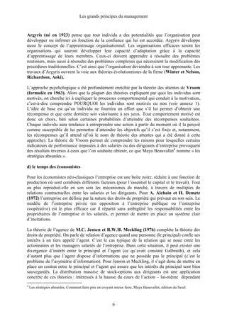 Les grands principes du management
9
Argyris (né en 1923) pense que tout individu a des potentialités que l’organisation peut
développer ou infirmer en fonction de la confiance qui lui est accordée. Argyris développe
aussi le concept de l’apprentissage organisationnel. Les organisations efficaces seront les
organisations qui sauront développer leur capacité d’adaptation grâce à la capacité
d’apprentissage de leurs membres. Ceux-ci doivent apprendre à résoudre des problèmes
routiniers, mais aussi à résoudre des problèmes complexes qui nécessitent la modification des
procédures traditionnelles. C’est ainsi que l’organisation deviendra à son tour apprenante. Les
travaux d’Argyris ouvrent la voie aux théories évolutionnistes de la firme (Winter et Nelson,
Richardson, Aoki).
L’approche psychologique a été profondément enrichie par la théorie des attentes de Vroom
(formulée en 1963). Alors que la plupart des théories expliquent par quoi les individus sont
motivés, on cherche ici à expliquer le processus comportemental qui conduit à la motivation,
c’est-à-dire comprendre POURQUOI les individus sont motivés ou non (voir annexe 1).
L’idée de base est qu’un individu ne fournira un effort que s’il lui permet d’obtenir une
récompense et que cette dernière soit valorisante à ses yeux. Tout comportement motivé est
donc un choix, bâti selon certaines probabilités d’atteindre des récompenses souhaitées.
Chaque individu aura tendance à entreprendre une action à partir du moment où il la perçoit
comme susceptible de lui permettre d’atteindre les objectifs qu’il s’est fixés et, notamment,
les récompenses qu’il attend (d’où le nom de théorie des attentes qui a été donné à cette
approche). La théorie de Vroom permet de comprendre les raisons pour lesquelles certains
indicateurs de performance imposées à des salariés ou des dirigeants d’entreprise provoquent
des résultats inverses à ceux que l’on souhaite obtenir, ce que Maya Beauvallet4
nomme « les
stratégies absurdes ».
d) le temps des économistes
Pour les économistes néo-classiques l’entreprise est une boite noire, réduite à une fonction de
production où sont combinés différents facteurs (pour l’essentiel le capital et le travail). Tout
au plus reproduit-elle en son sein les mécanismes de marché, à travers de multiples de
relations contractuelles entre les salariés et les dirigeants. Pour A. Alchain et H. Demetz
(1972) l’entreprise est définie par la nature des droits de propriété qui prévaut en son sein. Le
modèle de l’entreprise privée (en opposition à l’entreprise publique ou l’entreprise
coopérative) est le plus efficace car il répartit sans ambigüité les responsabilités entre les
propriétaires de l’entreprise et les salariés, et permet de mettre en place un système clair
d’incitations.
La théorie de l’agence de M.C. Jensen et R.W.H. Meckling (1976) complète la théorie des
droits de propriété. On parle de relation d’agence quand une personne (le principal) confie ses
intérêts à un tiers appelé l’agent. C’est le cas typique de la relation qui se noue entre les
actionnaires et les managers salariés de l’entreprise. Dans cette situation, il peut exister une
divergence d’intérêt entre le principal et l’agent (ce qu’avait constaté Galbraith), et cela
d’autant plus que l’agent dispose d’informations que ne possède pas le principal (c’est le
problème de l’asymétrie d’information). Pour Jenson et Meckling, il s’agit donc de mettre en
place un contrat entre le principal et l’agent qui assure que les intérêts du principal sont bien
sauvegardés. La distribution massive de stock-options aux dirigeants est une application
concrète de ces théories : intéressés à la hausse du cours de l’action – lui-même dépendant
4
Les stratégies absurdes, Comment faire pire en croyant mieux faire, Maya Beauvallet, édition du Seuil.
 
