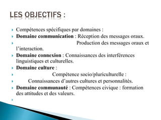  Compétences spécifiques par domaines :
 Domaine communication : Réception des messages oraux.
 Production des messages oraux et
l’interaction.
 Domaine connexion : Connaissances des interférences
linguistiques et culturelles.
 Domaine culture :
 Compétence socio/pluriculturelle :
 Connaissances d’autres cultures et personnalités.
 Domaine communauté : Compétences civique : formation
des attitudes et des valeurs.

 