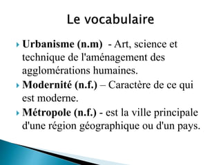  Urbanisme (n.m) - Art, science et
technique de l'aménagement des
agglomérations humaines.
 Modernité (n.f.) – Caractère de ce qui
est moderne.
 Métropole (n.f.) - est la ville principale
d'une région géographique ou d'un pays.
 