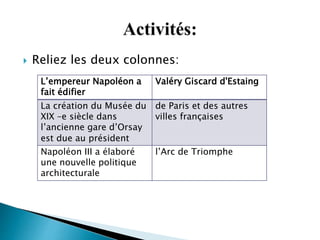  Reliez les deux colonnes:
L’empereur Napoléon a
fait édifier
Valéry Giscard d'Estaing
La création du Musée du
XIX –e siècle dans
l’ancienne gare d’Orsay
est due au président
de Paris et des autres
villes françaises
Napoléon III a élaboré
une nouvelle politique
architecturale
l’Arc de Triomphe
 