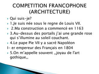  Qui suis-je?
 1.Je suis née sous le regne de Louis VII.
 2.Ma construction a commencé en 1163
 3.Au-dessus des portails j’ai une grande rose
qui s’illumine au soleil couchant.
 4.Le pape Pie VII y a sacré Napoléon
I- er empereur des Français en 1804
 5.On m’appelle souvent ,,joyau de l'art
gothique,,
 