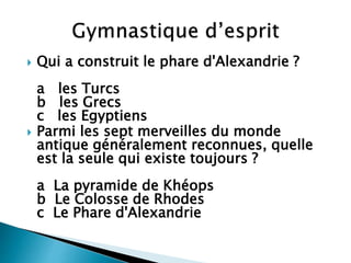  Qui a construit le phare d'Alexandrie ?
a les Turcs
b les Grecs
c les Egyptiens
 Parmi les sept merveilles du monde
antique généralement reconnues, quelle
est la seule qui existe toujours ?
a La pyramide de Khéops
b Le Colosse de Rhodes
c Le Phare d'Alexandrie
 
