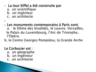  La tour Eiffel a été construite par
a. un scientifique
b. un ingénieur
c. un architecte

 Les monuments contemporains à Paris sont:
a. le Dôme des Invalides, le Louvre, Versailles,
le Palais du Luxembourg, l’Arc de Triomphe,
l’Opéra.
b. le Centre Georges Pompidou, la Grande Arche
Le Corbusier est :
a. un géographe
b. un ingénieur
c. un architecte
 