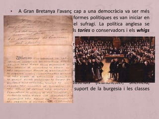 • A Gran Bretanya l'avanç cap a una democràcia va ser més
lent que a França. Les reformes polítiques es van iniciar en
1832 amb l'ampliació del sufragi. La política anglesa se
centrava en dos partits els tories o conservadors i els whigs
o liberals.
• Reform Act de 1832: Originada per la por de les classes
dirigents a un increment de la inestabilitat social. Va produir
la redistribució d'escons retirats (rotten borough: nuclis de
població molt escassa amb una representació
desproporcionada al Parlament) i que passaran a les noves
ciutats industrials. Es van redistribuir 88 representants entre
les noves ciutats industrials (Manchester, Sheffield,
Birmingham), buscant el suport de la burgesia i les classes
urbanes.
 