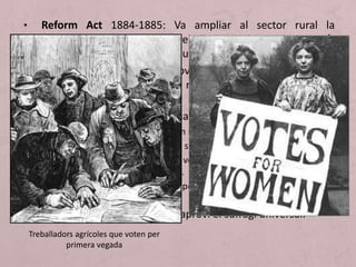 • Reform Act 1884-1885: Va ampliar al sector rural la
franquícia obtinguda pels treballadors urbans en 1867 
dret al vot amb l'adscripció a un domicili.
• Es va acompanyar per una nova redistribució del vot, amb la
qual desapareix l'excessiva representació de l'Anglaterra
rural.
• No obstant això encara no s'ha arribat a la democràcia:
1. No hi ha sufragi universal, ni tan sols masculí.
2. La dona no està integrada en el sistema.
3. Existeix el vot plural (dret de vot en totes les circumscripcions on
comptin amb alguna propietat).
4. Marginació dels treballadors per les quantioses despeses de les
campanyes electorals.
• Cal esperar a 1918 perquè s'aprovi el sufragi universal.
Treballadors agrícoles que voten per
primera vegada
 