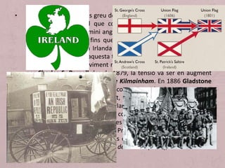 • El problema polític més greu de Gran Bretanya seguia sent Irlanda
que desitjava costi el que costi separar-se de Gran Bretanya.
Irlanda estava baix domini anglès des de finals de l'Edat Mitjana i
va ser “independent” fins que en 1800 es va aprovar la Act of
Union que integrava a Irlanda i Gran Bretanya en el Regne Unit.
Irlanda es va oposar i aquesta tensió va augmentar en 1870 per la
crisi econòmica. El moviment nacionalista irlandès va estar liderat
per Charles S. Parnell des de 1879, la tensió va ser en augment
fins que es va signar el Pacte de Kilmainham. En 1886 Gladstone
va presentar la Home Rule que convertia a Irlanda en un territori
autònom dins del Regne Unit, però no va ser aprovat pel
Parlament Britànic. La qüestió irlandesa va quedar sense resoldre
fins que per fi, en 1914, va ser concedida l'autonomia a Irlanda,
però l'Ulster, Irlanda del Nord, es va oposar a ser inclosa en una
Irlanda autònoma. Durant la Primera Guerra Mundial es va
suspendre l'autonomia i després d'una forta violència, la Irlanda
catòlica (Eire) va rebre el status de domini (1922), mentre l'Ulster
va continuar en el Regne Unit.
 
