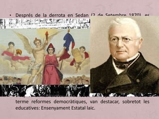 • Després de la derrota en Sedan (2 de Setembre 1870), es
proclama posteriorment la III República.
• Davant el setge prussià a Paris, va esclatar la insurrecció de la
Comuna (1871), durament reprimit per l'exèrcit per restablir
l'ordre ciutadà, sobretot, a París. (5000 morts, 20000
revolucionaris executats i 4000 presoners).
• En els primers anys, el moderat Adolphe Thiers va tractar
d'afermar el règim i va aprovar una sèrie de mesures
legislatives en 1875 i que van permetre la promulgació de la
Constitució de la III República: sufragi universal masculí,
separació de poders reforçant el poder executiu del president
de la República.
• Després de les eleccions de 1880 els republicans van dur a
terme reformes democràtiques, van destacar, sobretot les
educatives: Ensenyament Estatal laic.
 