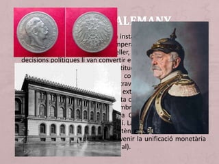 • En 1871, amb la unificació, es va instaurar el II Reich (II Imperi
alemany). Guillem I va ser l'emperador (kàiser) i Otto von
Bismarck va seguir sent el canceller, ara de l'Imperi, les seves
decisions polítiques li van convertir en l'àrbitre d'Europa entre
1871 i 1890. D'acord amb la Constitució, promulgada en 1871,
l'Imperi era d'estructura federal, compost de 25 Estats amb
predomini prussià, que s'administraven a si mateixos, excepte
en qüestions relatives a política exterior, defensa, hisenda i
comunicacions que quedaven, sota competència de Berlín. Es
van crear dues càmeres: la Cambra alta (bundestag) amb
representants dels 25 estats i la Cambra baixa (reichstag)
triats per sufragi universal masculí. La fundació de l'II Reich va
suposar l'aparició d'una gran potència econòmica i política.
Després d'unificació duanera va venir la unificació monetària
(creació de marc i del Banc Imperial).
 