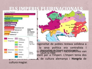 • L'Imperi austríac era un estat multinacional sota la corona
dels Habsburg. Dins de l'Imperi vivien pobles molt diferents
entre si que constituïen veritables nacionalitats. Hi havia
alemanys, hongaresos, eslaus (del nord: txecs, polonesos i
eslovacs; i del sud: eslovens, croats i serbis), romanesos i
italians. Aquesta heterogeneïtat de pobles restava solidesa a
l'Estat imperial que la seva política era centralista i
unificadora. Moviments independentistes i nacionalismes van
ser una amenaça constant per a l'Imperi. L'Imperi tenia dos
grans centres: Àustria, de cultura alemanya i Hongria de
cultura magiar.
L’Imperi austrohongarès
Nacionalitats de l’Imperi austrohongarès
(abans de 1908)
 
