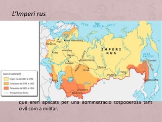 • Juntament amb Alemanya i amb Àustria-Hongria, Rússia
constituïa el tercer gran Imperi europeu que va evolucionar,
durant la segona meitat del segle XIX i començaments del
XX, cap a la crisi i l'enfonsament final en 1917, fruit de
l'embranzida combinada de la Primera Guerra Mundial i de
la Revolució socialista. L'Imperi rus constituïa un estat
pluriterritorial (des d'Europa central per Àsia septentrional
fins al Pacífic, i des de l'oceà Glacial Àrtic fins al Caucas i Àsia
central) i multinacional, habitat per diferents pobles, gran
diversitat ètnica. En el plànol polític, l'Estat rus era un imperi
autocràtic on el tsar governava sota un absolutisme d'origen
diví; la seva autoritat autocràtica s'expressava per decrets
que eren aplicats per una administració totpoderosa tant
civil com a militar.
L’Imperi rus
 
