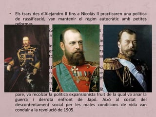 • Els tsars des d'Alejandro II fins a Nicolás II practicaren una política
de russificació, van mantenir el règim autocràtic amb petites
reformes.
• Alexandre II (1855-1881): El seu regnat es vió condicionat per la
derrota en la Guerra de Crimea. Va declarar l'abolició de la servitud
mitjançant vari s decrets. També inicio tímidament la
industrialització del sector miner i va començar la construcció del
ferrocarril. El govern d'Alexandre II va intensificar la repressió dels
moviments opositors al règim tsarista. El tsar fou assassinat l'1 de
març de 1881.
• Alexandre III (1881-1894): El nou tsar va decidir frenar el procés de
reformes. govern molt conservador però va potenciar el
desenvolupament econòmic mitjançant la reforma fiscal i la inversió
de capitals europeus.
• Nicolás III (1894-1917): va continuar la política repressiva del seu
pare, va recolzar la política expansionista fruit de la qual va anar la
guerra i derrota enfront de Japó. Això al costat del
descontentament social per les males condicions de vida van
conduir a la revolució de 1905.
 