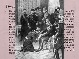 • Els turcs, havien constituït un gran imperi eurasiàtic al segle XV,
imperi que va sobreviure fins a 1919. A Europa ocupava tots els
territoris costaners del Mediterrani des de la frontera oriental de
Venècia (incorporada després a Itàlia). Format per una gran
varietat de pobles, això unit a la feblesa del govern central otomà
va crear una gran inestabilitat política. Es tracta d'un estat
teocràtic, arruïnat per la corrupció i el cost de l'exèrcit. Escassos
intents de reformes que van acabar fracassant, fins que un grup
denominat Joves Turcs va donar un cop d'estat en 1876 de
caràcter liberal, però el nou sultà Abdul Hamid II va tornar a
concentrar el poder, va suspendre la constitució etc… L'escassetat
de recursos, la dependència econòmica exterior i els problemes
sobretot en els Balcans; és el que es va dir “la Qüestió d'Orient”:
és com es denomina al més complicat problema de política
internacional fins a 1914, problema sorgit de la descomposició de
l'Imperi turc i la pugna per dominar els territoris que, des dels
segles XV i XVI, ocupaven a la zona dels Balcans.
L’Imperi turc
 