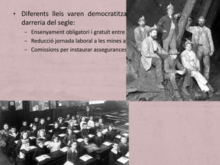 • Diferents lleis varen democratitzat la societat anglesa a la
darreria del segle:
– Ensenyament obligatori i gratuït entre els 5 i els 13 anys.
– Reducció jornada laboral a les mines a 8 hores (1906).
– Comissions per instaurar assegurances mèdiques, de vellesa i d’atur.
 