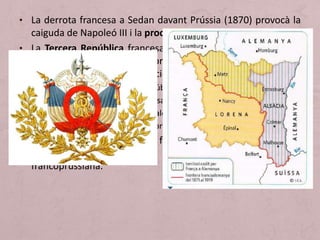 • La derrota francesa a Sedan davant Prússia (1870) provocà la
caiguda de Napoleó III i la proclamació de la República.
• La Tercera República francesa tenia dos cambres legislatives
(l’assemblea i el senat) i un president electe amb pocs poders
i va impulsar la democratització política:
 Es van restaurar les llibertats públiques.
 Es va instaurar el sufragi universal.
 Es va decretar l’elecció dels alcaldes.
 Es van legalitzar els sindicats obrers.
• En política exterior, es van forjar aliances antigermàniques
arran la pèrdua d'Alsàcia i Lorena durant la guerra
francoprussiana.
 
