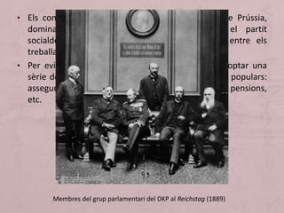 • Els conservadors, representants del vell esperit de Prússia,
dominaven el panorama polític, tot i que el partit
socialdemòcrata alemany es va anar imposant entre els
treballadors.
• Per evitar un esclat revolucionari, Bismarck va adoptar una
sèrie de reformes socials que afavorien les classes populars:
assegurança en cas de malaltia, accident laboral, pensions,
etc.
Membres del grup parlamentari del DKP al Reichstag (1889)
 