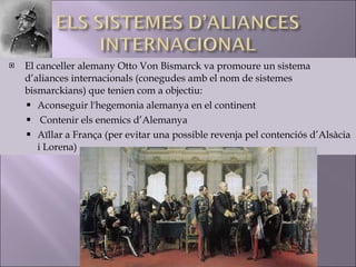 El canceller alemany Otto Von Bismarck va promoure un sistema d’aliances internacionals (conegudes amb el nom de sistemes bismarckians) que tenien com a objectiu: Aconseguir l'hegemonia alemanya en el continent Contenir els enemics d’Alemanya Aïllar a França (per evitar una possible revenja pel contenciós d’Alsàcia i Lorena) 