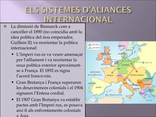 La dimissió de Bismarck com a canceller el 1890 (no coincidia amb la idea política del nou emperador, Guillem II) va reorientar la política internacional: L’Imperi rus es va veure amenaçat per l'aïllament i va reorientar la seua política exterior aproximant-se a França. El 1892 es signa l’acord franco-rús. Gran Bretanya i França superaren les desavinences colonials i el 1904 signaren l’Entesa cordial. El 1907 Gran Bretanya va establir pactes amb l’Imperi rus, es posava així fi als enfrontaments colonials a Àsia. 