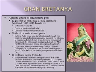 Aquesta època es caracteritza per: La prosperitat econòmica de l’era victoriana (Victòria I -1837-1901). Basada en: Indústria avançada Potència marítima i colonial Londres centre financer mundial Modernització del sistema polític: Reform Acts: es va ampliar el sistema electoral, fins englobar quasi el sufragi universal masculí. No obstant, la negació del dret de vot  a les dones va provocar el naixement del Moviment sufragista, liderat per Miss Pankhurst i les seues filles a principis del segle XX.  L’alternança entre conservadors (Tories) i liberals (Whigs) incapaç d’assumir les demandes dels sectors obrers de la societat van cedir protagonisme al Labour Party. El problema polític d’Irlanda: El sentiment nacional i d’independència d’Irlanda s’havien intensificat des de mitjan segle XIX. Malgrat l’intent de crear una certa autonomia per a Irlanda amb la Home Rule, aquesta no es va aconseguir i el 1921 la Gran Bretanya va haver de reconèixer la independència d’Irlanda, exceptuant l’Ulster (nord de l’illa) 