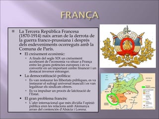 La Tercera República Francesa (1870-1914) naix arran de la derrota de la guerra franco-prussiana i després dels esdeveniments ocorreguts amb la Comuna de París.  El creixement econòmic: A finals del segle XIX un creixement accelerant de l’economia va situar a França entre les grans potències europees i es va convertir en un important centre financer i un destacat inversor estranger.  La democratització política: Es van restaurar les llibertats públiques, es va instaurar el sufragi universal masculí i es van legalitzar els sindicats obrers. Es va impulsar un procés de laïcització de l’Estat. El gran problema francès: L’afer internacional que més dividia l’opinió pública eren les relacions amb Alemanya arran del contenciós d'Alsàcia i Lorena. 