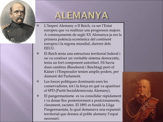 L’Imperi Alemany o II Reich, va ser l’Estat europeu que va realitzar uns progressos majors. A començaments de segle XX Alemanya ja era la primera potència econòmica del continent europeu i la segona mundial, darrere dels EEUU. El Reich tenia una estructura territorial federal i no va conèixer un veritable sistema democràtic, tenia un fort component autoritari. Hi havia dues cambres (Bundesrat i Reichtag) però el Kàiser i l'Emperador tenien amplis poders, per damunt del Parlament. Les forces polítiques dominants eren les conservadores, tot i la força en què va aparèixer el SPD (Partit Socialdemòcrata Alemany). El pangermanisme  es va consolidar ràpidament i va donar lloc posteriorment a posicionaments, clarament, racistes. El 1891 es fundà la Lliga Pangermanista, la qual demanava una expansió territorial que donara al poble alemany l’espai necessari. 