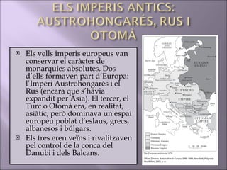 Els vells imperis europeus van conservar el caràcter de monarquies absolutes. Dos d’ells formaven part d’Europa: l’Imperi Austrohongarés i el Rus (encara que s’havia expandit per Àsia). El tercer, el Turc o Otomà era, en realitat, asiàtic, però dominava un espai europeu poblat d’eslaus, grecs, albanesos i búlgars. Els tres eren veïns i rivalitzaven pel control de la conca del Danubi i dels Balcans.  