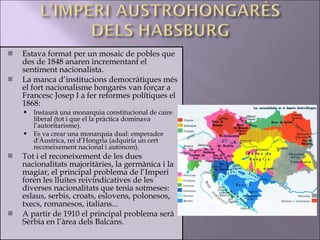 Estava format per un mosaic de pobles que des de 1848 anaren incrementant el sentiment nacionalista.  La manca d’institucions democràtiques més el fort nacionalisme hongarès van forçar a Francesc Josep I a fer reformes polítiques el 1868: Instaurà una monarquia constitucional de caire liberal (tot i que el la pràctica dominava l’autoritarisme).  Es va crear una monarquia dual: emperador d'Àustrica, rei d’Hongria (adquiria un cert reconeixement nacional i autònom). Tot i el reconeixement de les dues nacionalitats majoritàries, la germànica i la magiar, el principal problema de l’Imperi foren les lluites reivindicatives de les diverses nacionalitats que tenia sotmeses: eslaus, serbis, croats, eslovens, polonesos, txecs, romanesos, italians... A partir de 1910 el principal problema serà Sèrbia en l’àrea dels Balcans. 