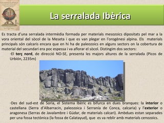 Es tracta d’una serralada intermèdia formada per materials mesozoics dipositats pel mar a la vora oriental del sòcol de la Meseta i que es van plegar en l'orogènesi alpina. Els  materials principals són calcaris encara que en hi ha de paleozoics en alguns sectors on la cobertura de material del secundari era poc espessa i va aflorar el sòcol. Distingim dos sectors: El  terç nord , de direcció NO-SE, presenta les majors altures de la serralada (Picos de Urbión, 2235m) Des del sud-est de Soria, el Sistema Ibèric es bifurca en dues branques: la  interior  o castellana (Serra d’Albarracin, paleozoica i Serranía de Conca, calcaria) y l’ exterior  o aragonesa (Serras de Javalambre i Gúdar, de materials calcari). Ambdues estan separades per una fossa tectònica (la fossa de Calatayud), que  es va reblir amb materials cenozoics. La serralada Ibèrica 